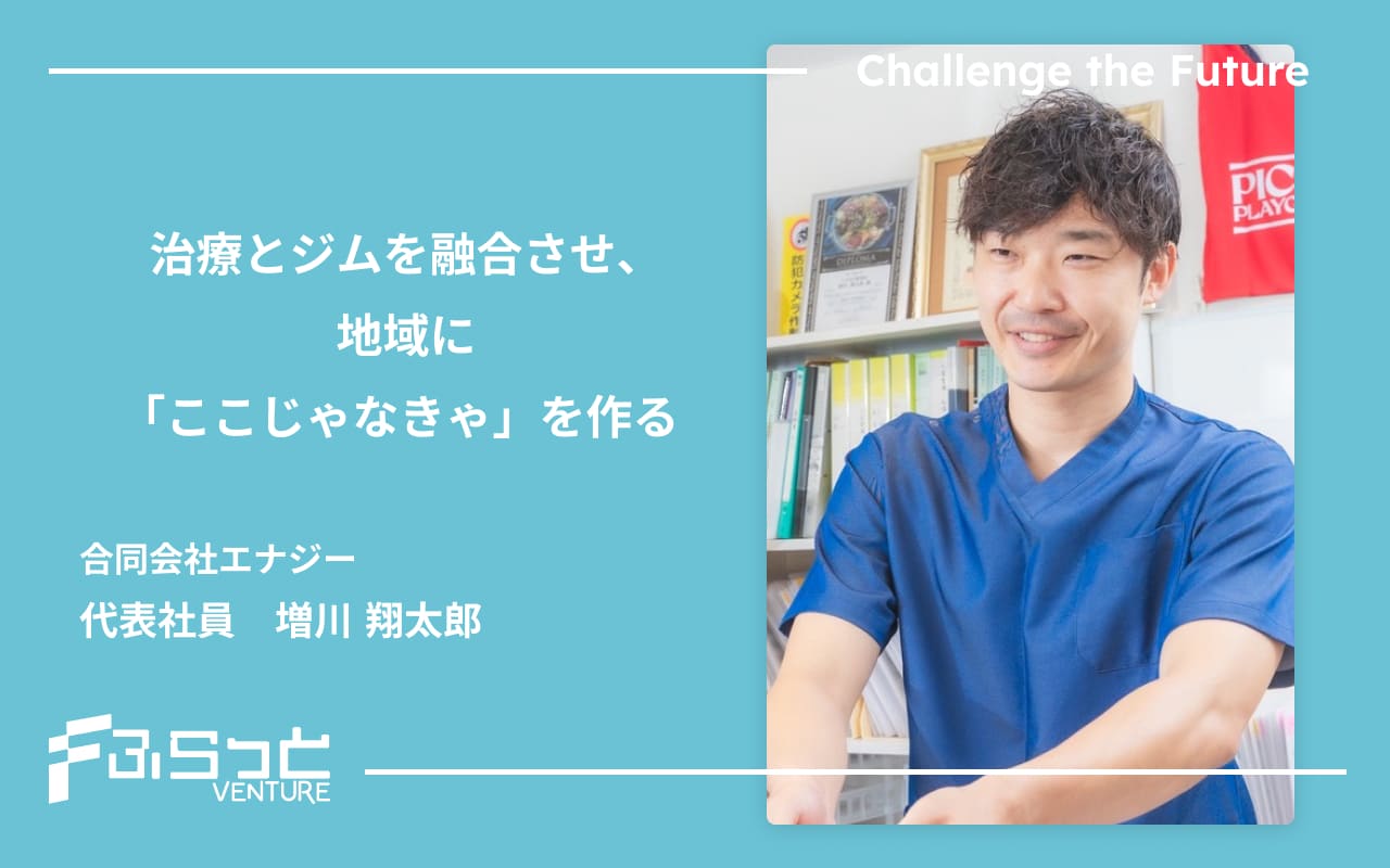 治療とジムを融合させ、地域に「ここじゃなきゃ」を作る 合同会社エナジー　代表社員　増川翔太郎